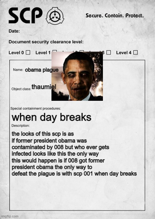 SCP document | obama plague; thaumiel; when day breaks; the looks of this scp is as if former president obama was contaminated by 008 but who ever gets infected looks like this the only way this would happen is if 008 got former president obama the only way to defeat the plague is with scp 001 when day breaks | image tagged in scp document | made w/ Imgflip meme maker