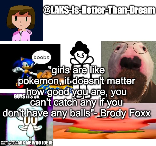 a template | "girls are like pokemon, it doesn't matter how good you are, you can't catch any if you don't have any balls"- Brody Foxx | image tagged in a template | made w/ Imgflip meme maker