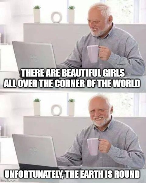 Hide the Pain Harold Meme | THERE ARE BEAUTIFUL GIRLS ALL OVER THE CORNER OF THE WORLD; UNFORTUNATELY, THE EARTH IS ROUND | image tagged in memes,hide the pain harold | made w/ Imgflip meme maker