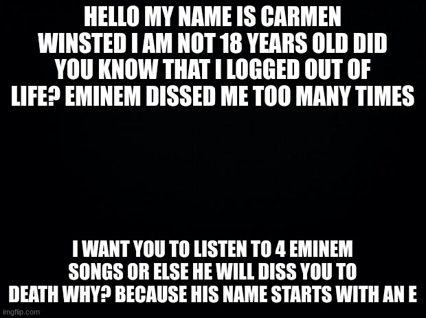listen to his music now | HELLO MY NAME IS CARMEN WINSTED I AM NOT 18 YEARS OLD DID YOU KNOW THAT I LOGGED OUT OF LIFE? EMINEM DISSED ME TOO MANY TIMES; I WANT YOU TO LISTEN TO 4 EMINEM SONGS OR ELSE HE WILL DISS YOU TO DEATH WHY? BECAUSE HIS NAME STARTS WITH AN E | image tagged in black background | made w/ Imgflip meme maker