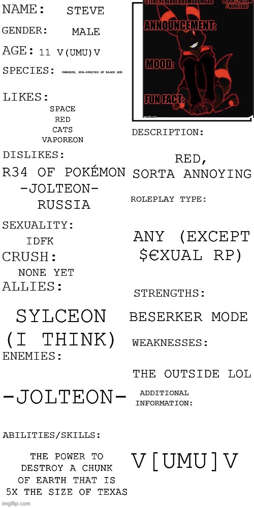 All about m(y oc)e! | STEVE; MALE; 11 V(UMU)V; UMBREON, SUB-SPECIES OF BLOOD GOD; SPACE
RED
CATS
VAPOREON; RED, SORTA ANNOYING; R34 OF POKÉMON
-JOLTEON- 
RUSSIA; ANY (EXCEPT $€XUAL RP); IDFK; NONE YET; BESERKER MODE; SYLCEON (I THINK); THE OUTSIDE LOL; -JOLTEON-; V[UMU]V; THE POWER TO DESTROY A CHUNK OF EARTH THAT IS 5X THE SIZE OF TEXAS | image tagged in updated roleplay oc showcase | made w/ Imgflip meme maker
