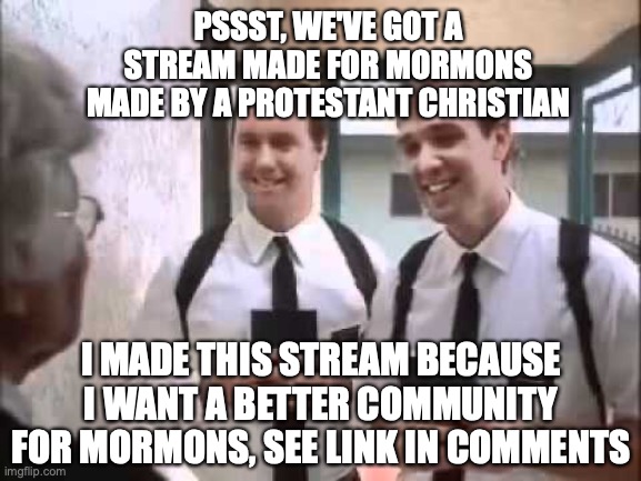 Non Latter-day Saints Church Members like me welcome, but you must be prepared to learn a thing or two | PSSST, WE'VE GOT A STREAM MADE FOR MORMONS MADE BY A PROTESTANT CHRISTIAN; I MADE THIS STREAM BECAUSE I WANT A BETTER COMMUNITY FOR MORMONS, SEE LINK IN COMMENTS | image tagged in mormons at door,lds,non church,members welcome,politically neutral,new stream | made w/ Imgflip meme maker
