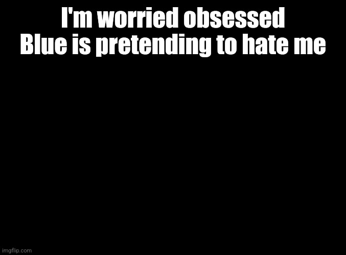 blank black | I'm worried obsessed Blue is pretending to hate me | image tagged in blank black | made w/ Imgflip meme maker