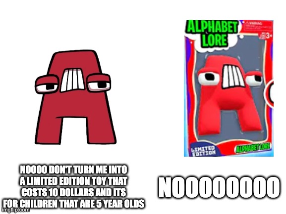 NOOO DON'T TURN ME INTO A TOY!!!!!! | NOOOO DON'T TURN ME INTO A LIMITED EDITION TOY THAT COSTS 10 DOLLARS AND ITS FOR CHILDREN THAT ARE 5 YEAR OLDS; NOOOOOOOO | image tagged in blank white template,kids toys,kids,alphabet lore | made w/ Imgflip meme maker