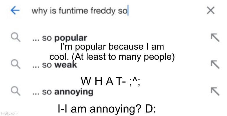 AnSwErInG mOrE qUeStIoNs, PoOrLy | I’m popular because I am cool. (At least to many people); W H A T- ;^;; I-I am annoying? D: | image tagged in fnaf sister location,funtime freddy,fnaf,questions,answers,memes | made w/ Imgflip meme maker