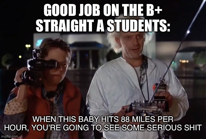 Idk if this good I just love BTTF | GOOD JOB ON THE B+
STRAIGHT A STUDENTS:; WHEN THIS BABY HITS 88 MILES PER HOUR, YOU’RE GOING TO SEE SOME SERIOUS SHIT | image tagged in back to the future 88 mph | made w/ Imgflip meme maker