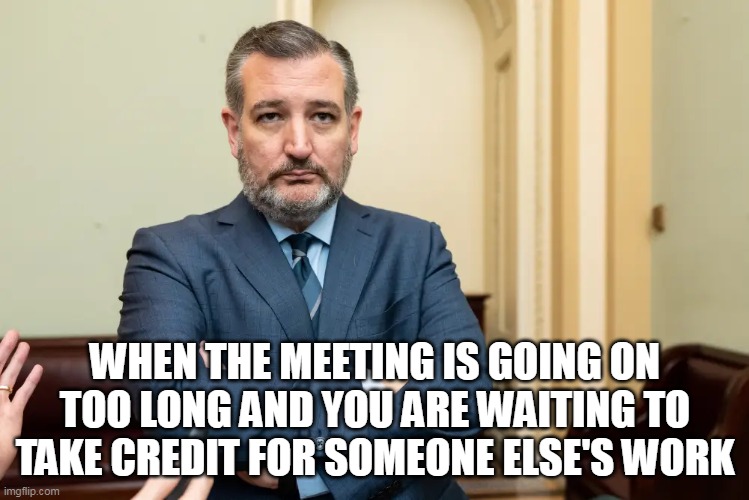 When the meeting is going on too long and you are waiting to take credit for someone else's work | WHEN THE MEETING IS GOING ON TOO LONG AND YOU ARE WAITING TO TAKE CREDIT FOR SOMEONE ELSE'S WORK | image tagged in ted cruz,funny,politics,lazy,meetings,texas | made w/ Imgflip meme maker