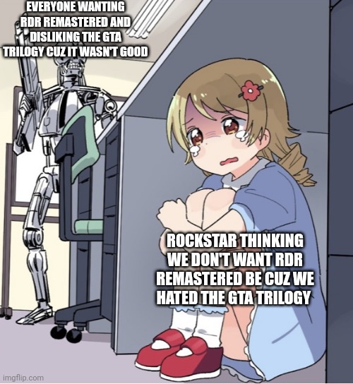 Anime Girl Hiding from Terminator | EVERYONE WANTING RDR REMASTERED AND DISLIKING THE GTA TRILOGY CUZ IT WASN'T GOOD; ROCKSTAR THINKING WE DON'T WANT RDR REMASTERED BE CUZ WE HATED THE GTA TRILOGY | image tagged in anime girl hiding from terminator | made w/ Imgflip meme maker