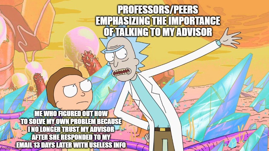 Rick and Morty |  PROFESSORS/PEERS EMPHASIZING THE IMPORTANCE OF TALKING TO MY ADVISOR; ME WHO FIGURED OUT HOW TO SOLVE MY OWN PROBLEM BECAUSE I NO LONGER TRUST MY ADVISOR AFTER SHE RESPONDED TO MY EMAIL 13 DAYS LATER WITH USELESS INFO | image tagged in rick and morty | made w/ Imgflip meme maker