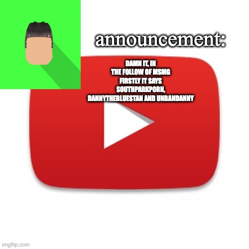 Kyrian247 announcement | DAMN IT, IN THE FOLLOW OF MSMG FIRSTLY IT SAYS SOUTHPARKP0RN, DANNYTHEBLUESTAN AND UNBANDANNY | image tagged in kyrian247 announcement | made w/ Imgflip meme maker