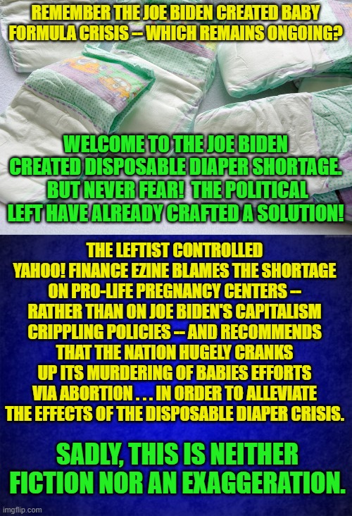 Aye there's no humor to be found in this meme . . . but there you go.  It's just reality. | REMEMBER THE JOE BIDEN CREATED BABY FORMULA CRISIS -- WHICH REMAINS ONGOING? WELCOME TO THE JOE BIDEN CREATED DISPOSABLE DIAPER SHORTAGE.  BUT NEVER FEAR!  THE POLITICAL LEFT HAVE ALREADY CRAFTED A SOLUTION! THE LEFTIST CONTROLLED YAHOO! FINANCE EZINE BLAMES THE SHORTAGE ON PRO-LIFE PREGNANCY CENTERS -- RATHER THAN ON JOE BIDEN'S CAPITALISM CRIPPLING POLICIES -- AND RECOMMENDS THAT THE NATION HUGELY CRANKS UP ITS MURDERING OF BABIES EFFORTS VIA ABORTION . . . IN ORDER TO ALLEVIATE THE EFFECTS OF THE DISPOSABLE DIAPER CRISIS. SADLY, THIS IS NEITHER FICTION NOR AN EXAGGERATION. | image tagged in reality | made w/ Imgflip meme maker