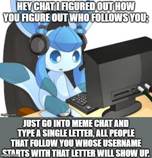 ha ha block of text go brrrrrrrrrrrrrrrrrrrr | HEY CHAT I FIGURED OUT HOW YOU FIGURE OUT WHO FOLLOWS YOU;; JUST GO INTO MEME CHAT AND TYPE A SINGLE LETTER, ALL PEOPLE THAT FOLLOW YOU WHOSE USERNAME STARTS WITH THAT LETTER WILL SHOW UP. | image tagged in gaming glaceon | made w/ Imgflip meme maker