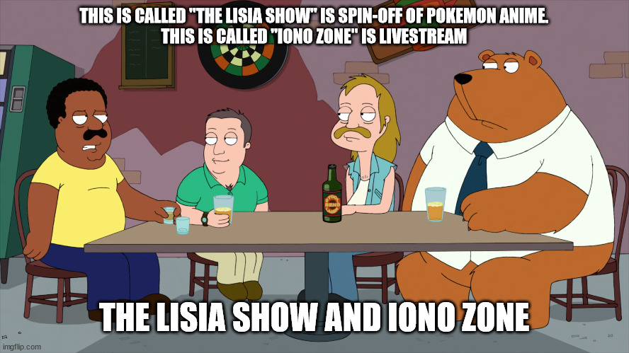 The Lisia Show and Iono Zone | THIS IS CALLED "THE LISIA SHOW" IS SPIN-OFF OF POKEMON ANIME.
THIS IS CALLED "IONO ZONE" IS LIVESTREAM; THE LISIA SHOW AND IONO ZONE | image tagged in cleveland and the new guys,memes,pokemon,anime | made w/ Imgflip meme maker