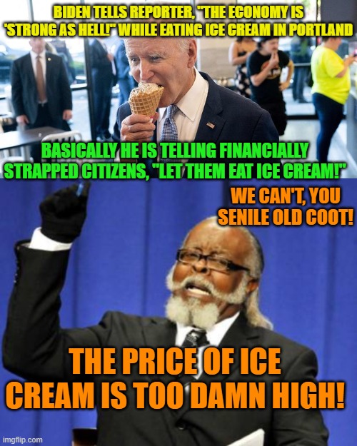 Secretly the Dem Party's leadership must regrets having cheated Dementia Joe Biden into the presidency. | BIDEN TELLS REPORTER, "THE ECONOMY IS 'STRONG AS HELL!" WHILE EATING ICE CREAM IN PORTLAND; BASICALLY HE IS TELLING FINANCIALLY STRAPPED CITIZENS, "LET THEM EAT ICE CREAM!"; WE CAN'T, YOU SENILE OLD COOT! THE PRICE OF ICE CREAM IS TOO DAMN HIGH! | image tagged in dementia joe | made w/ Imgflip meme maker