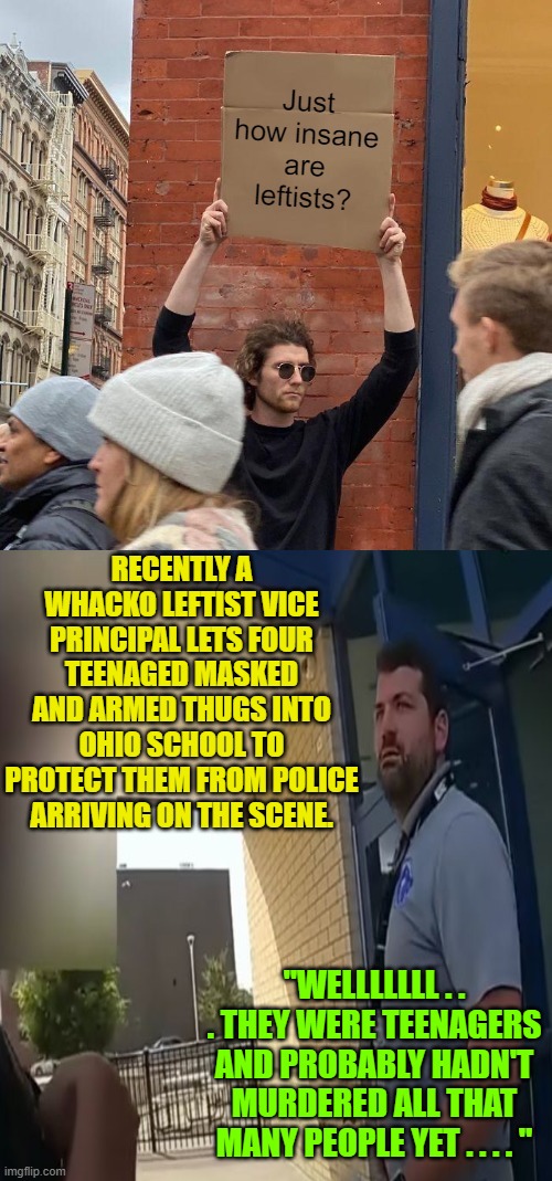 Sadly, yet another TRUE story.  Sigh! | RECENTLY A WHACKO LEFTIST VICE PRINCIPAL LETS FOUR TEENAGED MASKED AND ARMED THUGS INTO OHIO SCHOOL TO PROTECT THEM FROM POLICE ARRIVING ON THE SCENE. "WELLLLLLL . . . THEY WERE TEENAGERS AND PROBABLY HADN'T MURDERED ALL THAT MANY PEOPLE YET . . . . " | image tagged in truth | made w/ Imgflip meme maker