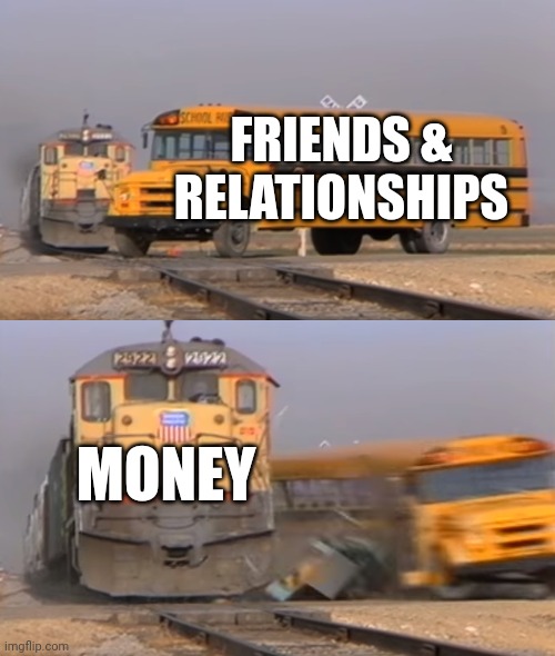 Friends vs. money | FRIENDS & RELATIONSHIPS; MONEY | image tagged in a train hitting a school bus | made w/ Imgflip meme maker