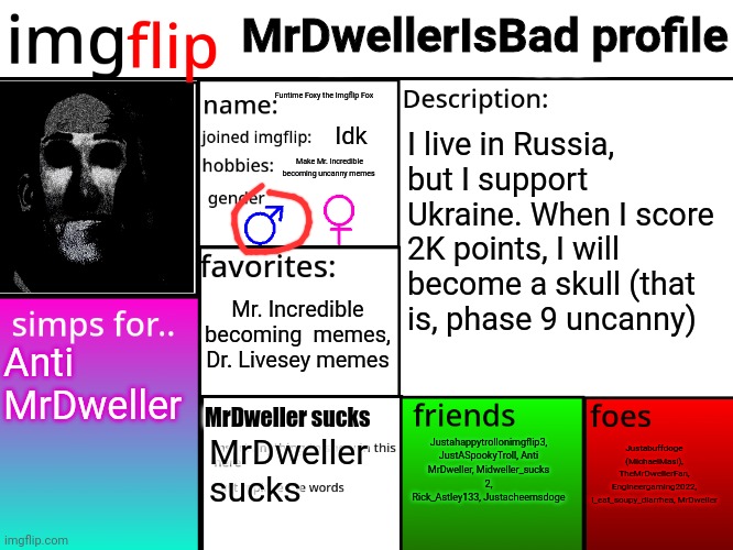 My info (I honestly say that I support Ukraine) | MrDwellerIsBad profile; Funtime Foxy the Imgflip Fox; Idk; I live in Russia, but I support Ukraine. When I score 2K points, I will become a skull (that is, phase 9 uncanny); Make Mr. Incredible becoming uncanny memes; Mr. Incredible becoming  memes, Dr. Livesey memes; Anti MrDweller; Justahappytrollonimgflip3, JustASpookyTroll, Anti MrDweller, Midweller_sucks 2, Rick_Astley133, Justacheemsdoge; MrDweller sucks; Justabuffdoge (MichaelMasi), TheMrDwellerFan, Engineergaming2022, I_eat_soupy_diarrhea, MrDweller; MrDweller sucks | image tagged in mrdweller sucks,everyone support ukraine,ukraine | made w/ Imgflip meme maker