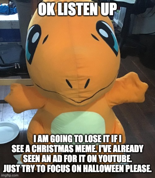 I mean it | OK LISTEN UP; I AM GOING TO LOSE IT IF I SEE A CHRISTMAS MEME. I'VE ALREADY SEEN AN AD FOR IT ON YOUTUBE. JUST TRY TO FOCUS ON HALLOWEEN PLEASE. | image tagged in charmander,plush,pokemon,christmas,halloween | made w/ Imgflip meme maker