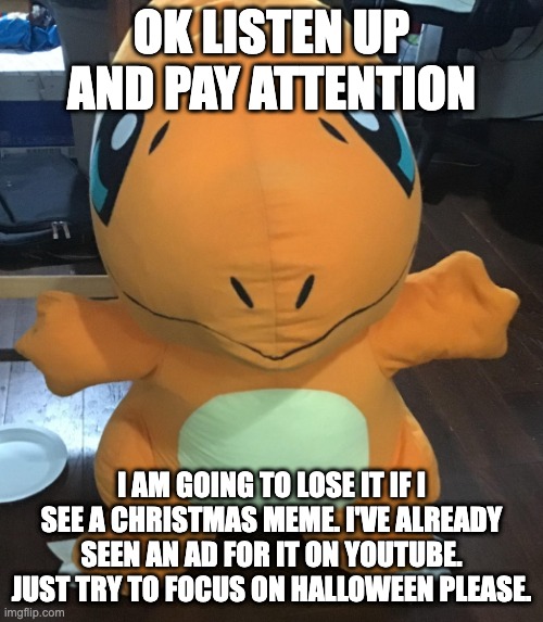 I mean it | OK LISTEN UP AND PAY ATTENTION; I AM GOING TO LOSE IT IF I SEE A CHRISTMAS MEME. I'VE ALREADY SEEN AN AD FOR IT ON YOUTUBE. JUST TRY TO FOCUS ON HALLOWEEN PLEASE. | image tagged in plush,pokemon,charmander,halloween,christmas | made w/ Imgflip meme maker
