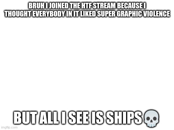 Im sorry but this stream is like h3LL | BRUH I JOINED THE HTF STREAM BECAUSE I THOUGHT EVERYBODY IN IT LIKED SUPER GRAPHIC VIOLENCE; BUT ALL I SEE IS SHIPS💀 | image tagged in blank white template,help me | made w/ Imgflip meme maker