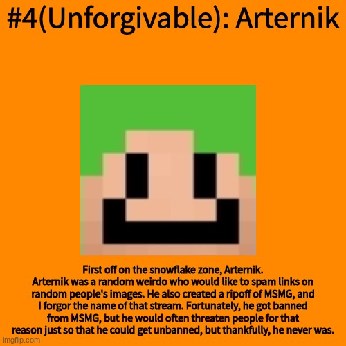 Blank Transparent Square Meme | #4(Unforgivable): Arternik; First off on the snowflake zone, Arternik. Arternik was a random weirdo who would like to spam links on random people's images. He also created a ripoff of MSMG, and I forgor the name of that stream. Fortunately, he got banned from MSMG, but he would often threaten people for that reason just so that he could get unbanned, but thankfully, he never was. | image tagged in memes,blank transparent square | made w/ Imgflip meme maker