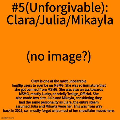 Blank Transparent Square Meme | #5(Unforgivable): Clara/Julia/Mikayla; (no image?); Clara is one of the most unbearable Imgflip users to ever be on MSMG. She was so immature that she got banned from MSMG. She was also an ass towards MSMG, mostly Lucky, or briefly Trollge_Official. She also made two alts: Julia and Mikayla, considering they had the same personality as Clara, the entire steam assumed Julia and Mikayla were her. This was from way back in 2021, so I mostly forgot what most of her snowflake moves here. | image tagged in memes,blank transparent square | made w/ Imgflip meme maker