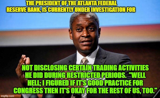 Psssst . . . one is expected to pretend NOT to know what these corrupt Congress critters are up to. | THE PRESIDENT OF THE ATLANTA FEDERAL RESERVE BANK, IS CURRENTLY UNDER INVESTIGATION FOR; NOT DISCLOSING CERTAIN TRADING ACTIVITIES HE DID DURING RESTRICTED PERIODS.  "WELL HELL; I FIGURED IF IT'S GOOD PRACTICE FOR CONGRESS THEN IT'S OKAY FOR THE REST OF US, TOO." | image tagged in corruption | made w/ Imgflip meme maker