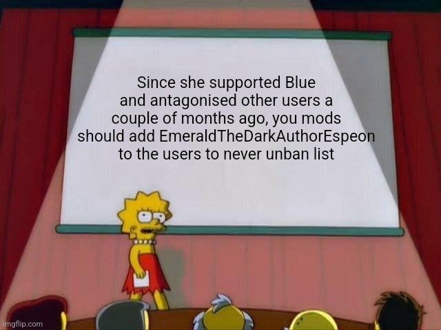 Just a suggestion... | Since she supported Blue and antagonised other users a couple of months ago, you mods should add EmeraldTheDarkAuthorEspeon to the users to never unban list | image tagged in lisa simpson's presentation | made w/ Imgflip meme maker