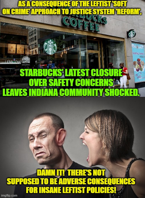 Another name for consequences is KARMA leftists.  Get accustomed to it. | AS A CONSEQUENCE OF THE LEFTIST 'SOFT ON CRIME' APPROACH TO JUSTICE SYSTEM 'REFORM', STARBUCKS’ LATEST CLOSURE OVER SAFETY CONCERNS LEAVES INDIANA COMMUNITY SHOCKED. DAMN IT!  THERE'S NOT SUPPOSED TO BE ADVERSE CONSEQUENCES FOR INSANE LEFTIST POLICIES! | image tagged in karma | made w/ Imgflip meme maker