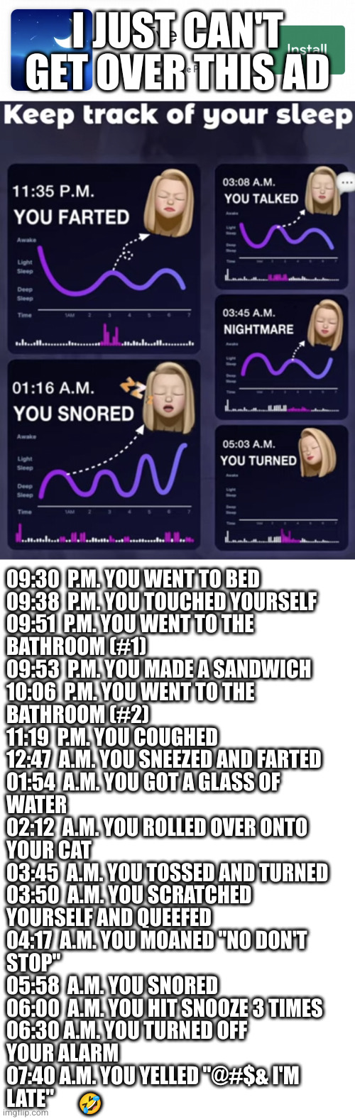 sleep app | I JUST CAN'T GET OVER THIS AD; 09:30  P.M. YOU WENT TO BED
09:38  P.M. YOU TOUCHED YOURSELF
09:51  P.M. YOU WENT TO THE
BATHROOM (#1)
09:53  P.M. YOU MADE A SANDWICH
10:06  P.M. YOU WENT TO THE 
BATHROOM (#2)
11:19  P.M. YOU COUGHED
12:47  A.M. YOU SNEEZED AND FARTED
01:54  A.M. YOU GOT A GLASS OF 
WATER
02:12  A.M. YOU ROLLED OVER ONTO
YOUR CAT
03:45  A.M. YOU TOSSED AND TURNED
03:50  A.M. YOU SCRATCHED 
YOURSELF AND QUEEFED
04:17  A.M. YOU MOANED "NO DON'T
STOP"
05:58  A.M. YOU SNORED
06:00  A.M. YOU HIT SNOOZE 3 TIMES
06:30 A.M. YOU TURNED OFF
YOUR ALARM
07:40 A.M. YOU YELLED "@#$& I'M 
LATE"; 🤣 | image tagged in sleep,late,apps | made w/ Imgflip meme maker