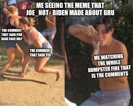 Srslly, Joe_Not_Biden's meme was super good. You guys should see him. Joe_Not_Biden, if you're reading this, good job making tha | ME SEEING THE MEME THAT JOE_NOT_BIDEN MADE ABOUT GRU; THE COMMENT THAT SAID:YOU DARE FACE ME? THE COMMENT THAT SAID YES; ME WATCHING THE WHOLE DUMPSTER FIRE THAT IS THE COMMENTS | image tagged in two girls fighting,joe_not_biden | made w/ Imgflip meme maker
