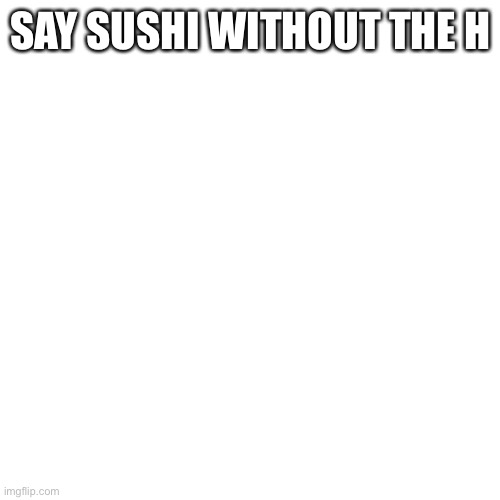 Say sushi without h | SAY SUSHI WITHOUT THE H | image tagged in memes,blank transparent square | made w/ Imgflip meme maker