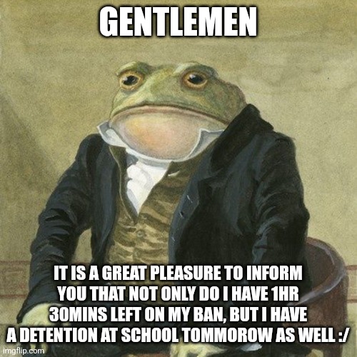 WOOHOO ANOTHER DETENTION >:) | GENTLEMEN; IT IS A GREAT PLEASURE TO INFORM YOU THAT NOT ONLY DO I HAVE 1HR 30MINS LEFT ON MY BAN, BUT I HAVE A DETENTION AT SCHOOL TOMMOROW AS WELL :/ | image tagged in gentlemen it is with great pleasure to inform you that | made w/ Imgflip meme maker