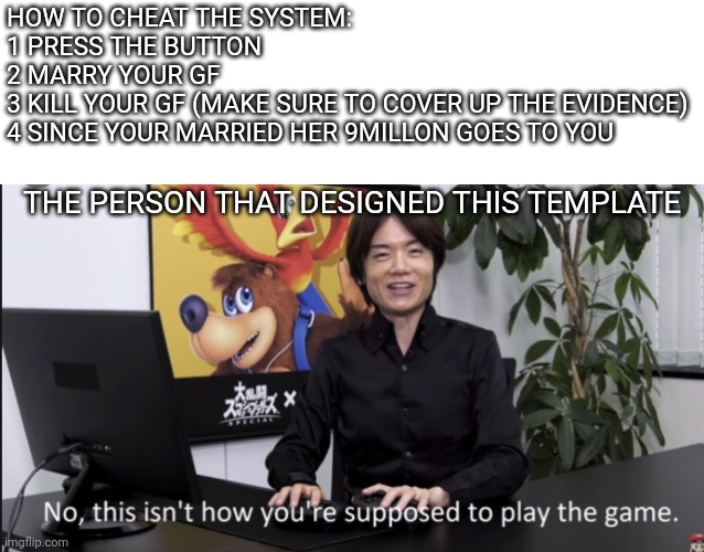 No that’s not how your supposed to play the game | HOW TO CHEAT THE SYSTEM:
1 PRESS THE BUTTON
2 MARRY YOUR GF
3 KILL YOUR GF (MAKE SURE TO COVER UP THE EVIDENCE)
4 SINCE YOUR MARRIED HER 9MI | image tagged in no that s not how your supposed to play the game | made w/ Imgflip meme maker