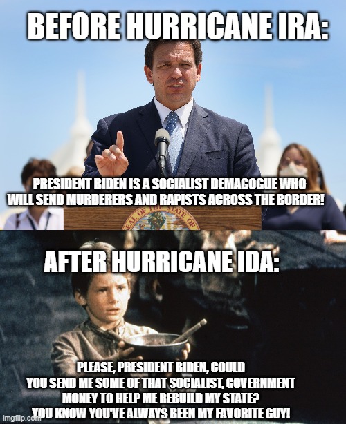 Hypocrisy at it's best | BEFORE HURRICANE IRA:; PRESIDENT BIDEN IS A SOCIALIST DEMAGOGUE WHO WILL SEND MURDERERS AND RAPISTS ACROSS THE BORDER! AFTER HURRICANE IDA:; PLEASE, PRESIDENT BIDEN, COULD YOU SEND ME SOME OF THAT SOCIALIST, GOVERNMENT MONEY TO HELP ME REBUILD MY STATE?  YOU KNOW YOU'VE ALWAYS BEEN MY FAVORITE GUY! | image tagged in ros deathsantis,florida | made w/ Imgflip meme maker