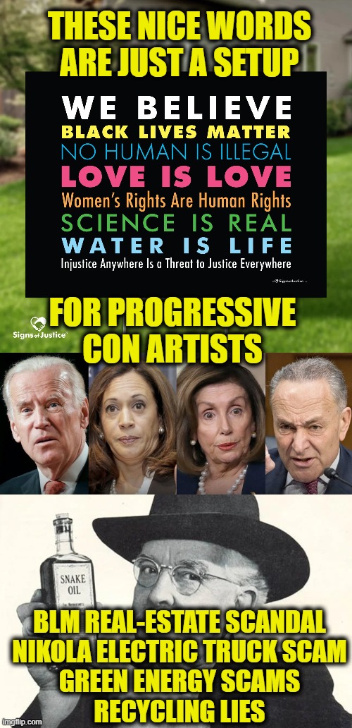 Progressive Con Job |  THESE NICE WORDS
ARE JUST A SETUP; FOR PROGRESSIVE
CON ARTISTS; BLM REAL-ESTATE SCANDAL
NIKOLA ELECTRIC TRUCK SCAM
GREEN ENERGY SCAMS
RECYCLING LIES | image tagged in progressives | made w/ Imgflip meme maker
