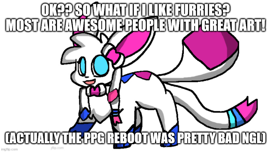 redeigned sylceon | OK?? SO WHAT IF I LIKE FURRIES? MOST ARE AWESOME PEOPLE WITH GREAT ART! (ACTUALLY THE PPG REBOOT WAS PRETTY BAD NGL) | image tagged in redeigned sylceon | made w/ Imgflip meme maker