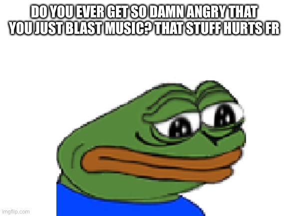 Fr | DO YOU EVER GET SO DAMN ANGRY THAT YOU JUST BLAST MUSIC? THAT STUFF HURTS FR | image tagged in memes,funny memes | made w/ Imgflip meme maker