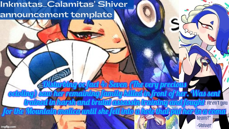 Inkmatas_Calamitas Shiver announcement template (thank you DRM) | Disturbing oc fact 4: Seven (The very precious octoling) saw her remaining family killed in front of her. Was sent trained in harsh and brutal assassin training and fought for the Mountain malica until she fell into a hole that put her in a coma | image tagged in inkmatas_calamitas shiver announcement template thank you drm | made w/ Imgflip meme maker