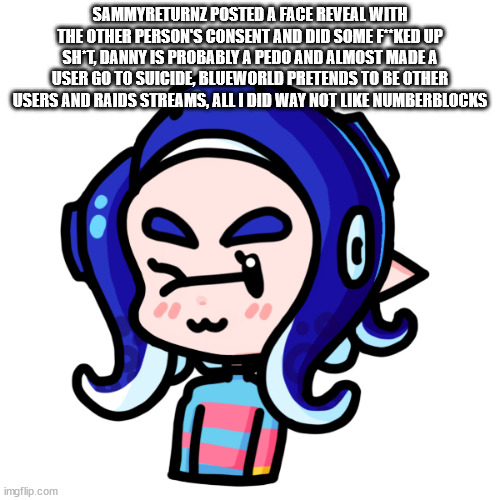 sarah | SAMMYRETURNZ POSTED A FACE REVEAL WITH THE OTHER PERSON'S CONSENT AND DID SOME F**KED UP SH*T, DANNY IS PROBABLY A PEDO AND ALMOST MADE A USER GO TO SUICIDE, BLUEWORLD PRETENDS TO BE OTHER USERS AND RAIDS STREAMS, ALL I DID WAY NOT LIKE NUMBERBLOCKS | image tagged in sarah | made w/ Imgflip meme maker