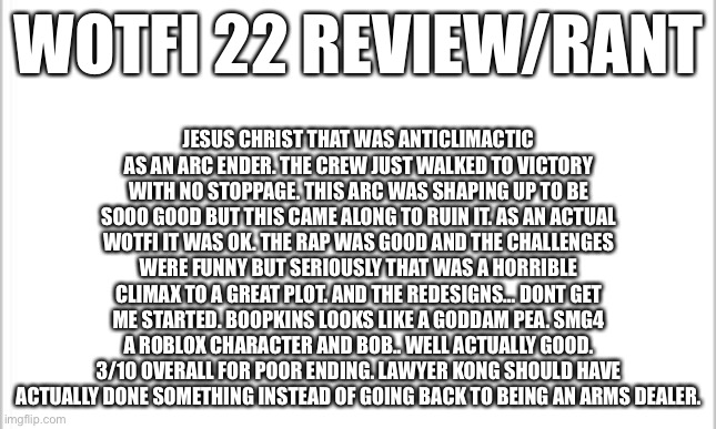 white background | WOTFI 22 REVIEW/RANT; JESUS CHRIST THAT WAS ANTICLIMACTIC AS AN ARC ENDER. THE CREW JUST WALKED TO VICTORY WITH NO STOPPAGE. THIS ARC WAS SHAPING UP TO BE SOOO GOOD BUT THIS CAME ALONG TO RUIN IT. AS AN ACTUAL WOTFI IT WAS OK. THE RAP WAS GOOD AND THE CHALLENGES WERE FUNNY BUT SERIOUSLY THAT WAS A HORRIBLE CLIMAX TO A GREAT PLOT. AND THE REDESIGNS… DONT GET ME STARTED. BOOPKINS LOOKS LIKE A GODDAM PEA. SMG4 A ROBLOX CHARACTER AND BOB.. WELL ACTUALLY GOOD. 3/10 OVERALL FOR POOR ENDING. LAWYER KONG SHOULD HAVE ACTUALLY DONE SOMETHING INSTEAD OF GOING BACK TO BEING AN ARMS DEALER. | image tagged in white background | made w/ Imgflip meme maker