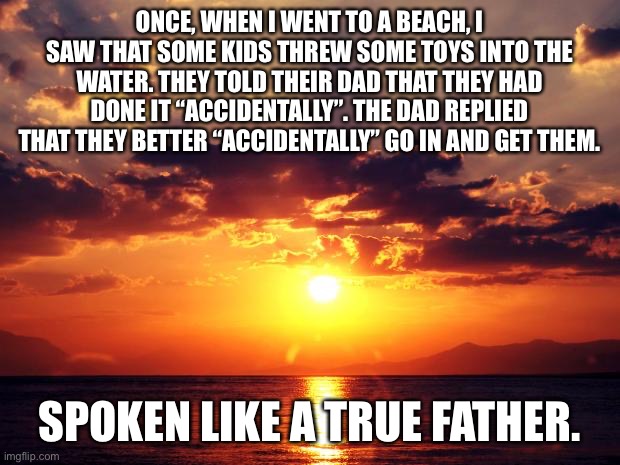 Spoken like a true father |  ONCE, WHEN I WENT TO A BEACH, I SAW THAT SOME KIDS THREW SOME TOYS INTO THE WATER. THEY TOLD THEIR DAD THAT THEY HAD DONE IT “ACCIDENTALLY”. THE DAD REPLIED THAT THEY BETTER “ACCIDENTALLY” GO IN AND GET THEM. SPOKEN LIKE A TRUE FATHER. | image tagged in sunset | made w/ Imgflip meme maker