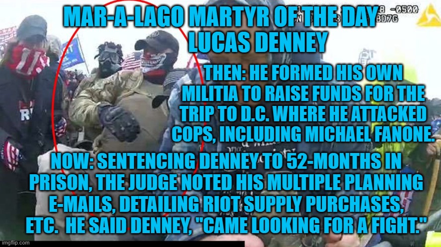 Remember when four years seemed like a long sentence?  Just wait! | MAR-A-LAGO MARTYR OF THE DAY
                 LUCAS DENNEY; THEN: HE FORMED HIS OWN MILITIA TO RAISE FUNDS FOR THE TRIP TO D.C. WHERE HE ATTACKED COPS, INCLUDING MICHAEL FANONE. NOW: SENTENCING DENNEY TO 52-MONTHS IN PRISON, THE JUDGE NOTED HIS MULTIPLE PLANNING E-MAILS, DETAILING RIOT SUPPLY PURCHASES, ETC.  HE SAID DENNEY, "CAME LOOKING FOR A FIGHT." | image tagged in politics | made w/ Imgflip meme maker