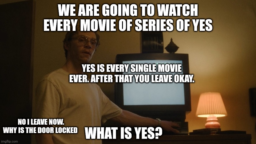 Dahmer Template | WE ARE GOING TO WATCH EVERY MOVIE OF SERIES OF YES; YES IS EVERY SINGLE MOVIE EVER. AFTER THAT YOU LEAVE OKAY. WHAT IS YES? NO I LEAVE NOW. WHY IS THE DOOR LOCKED | image tagged in dahmer template | made w/ Imgflip meme maker