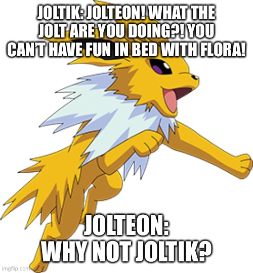 Jolteon, Flora is 12! | JOLTIK: JOLTEON! WHAT THE JOLT ARE YOU DOING?! YOU CAN’T HAVE FUN IN BED WITH FLORA! JOLTEON: WHY NOT JOLTIK? | image tagged in jolteon,age,pokemon | made w/ Imgflip meme maker