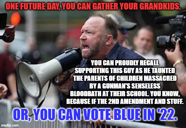 Don't vote for supporters of violence against school kids. | ONE FUTURE DAY, YOU CAN GATHER YOUR GRANDKIDS. YOU CAN PROUDLY RECALL SUPPORTING THIS GUY AS HE TAUNTED THE PARENTS OF CHILDREN MASSACRED BY A GUNMAN'S SENSELESS BLOODBATH AT THEIR SCHOOL. YOU KNOW, BECAUSE IF THE 2ND AMENDMENT AND STUFF. OR, YOU CAN VOTE BLUE IN '22. | image tagged in politics | made w/ Imgflip meme maker