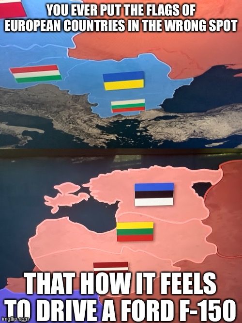 Idk I was bored | YOU EVER PUT THE FLAGS OF EUROPEAN COUNTRIES IN THE WRONG SPOT; THAT HOW IT FEELS TO DRIVE A FORD F-150 | image tagged in memes,baltics,balkans,europe | made w/ Imgflip meme maker