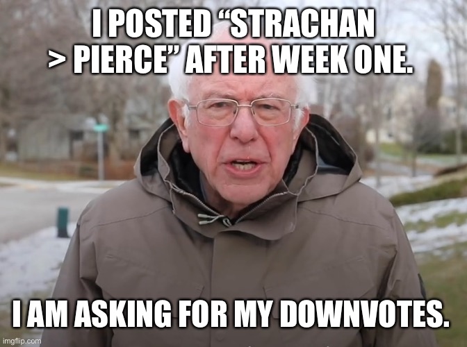 Bernie Sanders Once Again Asking | I POSTED “STRACHAN > PIERCE” AFTER WEEK ONE. I AM ASKING FOR MY DOWNVOTES. | image tagged in bernie sanders once again asking | made w/ Imgflip meme maker