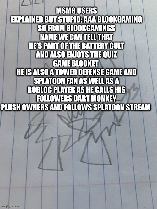 First msmg explained but stupid | MSMG USERS EXPLAINED BUT STUPID: AAA BLOOKGAMING
SO FROM BLOOKGAMINGS NAME WE CAN TELL THAT HE’S PART OF THE BATTERY CULT AND ALSO ENJOYS THE QUIZ GAME BLOOKET 
HE IS ALSO A TOWER DEFENSE GAME AND SPLATOON FAN AS WELL AS A ROBLOC PLAYER AS HE CALLS HIS FOLLOWERS DART MONKEY PLUSH OWNERS AND FOLLOWS SPLATOON STREAM | image tagged in small shadronia | made w/ Imgflip meme maker