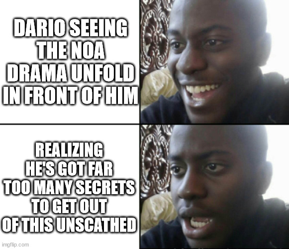 Happy / Shock | DARIO SEEING THE NOA DRAMA UNFOLD IN FRONT OF HIM; REALIZING HE'S GOT FAR TOO MANY SECRETS TO GET OUT OF THIS UNSCATHED | image tagged in happy / shock | made w/ Imgflip meme maker